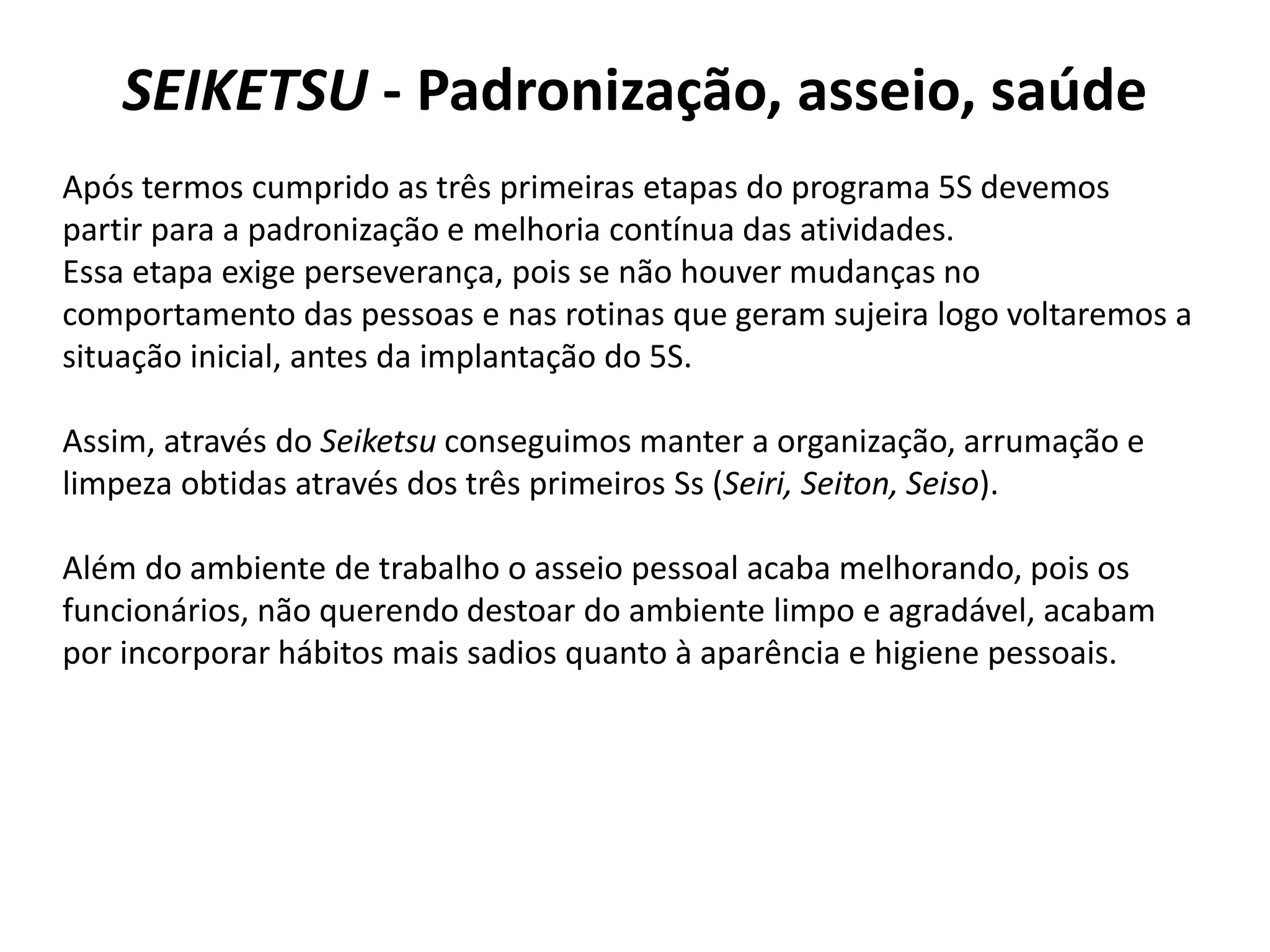 SEIKETSU - Padronização, asseio, saúde
Após termos cumprido as três primeiras etapas do programa 5S devemos
partir para a padronização e melhoria contínua das atividades.
Essa etapa exige perseverança, pois se não houver mudanças no
comportamento das pessoas e nas rotinas que geram sujeira logo voltaremos a
situação inicial, antes da implantação do 5S.
Assim, através do Seiketsu conseguimos manter a organização, arrumação e
limpeza obtidas através dos três primeiros Ss (Seiri, Seiton, Seiso).
Além do ambiente de trabalho o asseio pessoal acaba melhorando, pois os
funcionários, não querendo destoar do ambiente limpo e agradável, acabam
por incorporar hábitos mais sadios quanto à aparência e higiene pessoais.
 