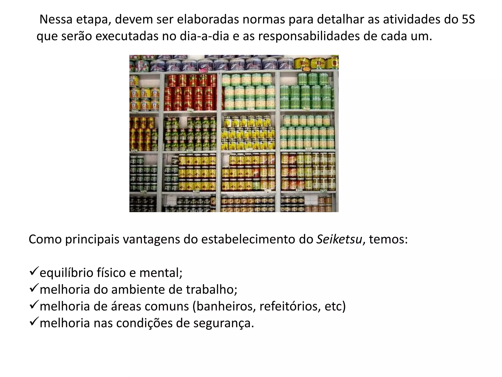 Nessa etapa, devem ser elaboradas normas para detalhar as atividades do 5S
que serão executadas no dia-a-dia e as responsabilidades de cada um.
Como principais vantagens do estabelecimento do Seiketsu, temos:
equilíbrio físico e mental;
melhoria do ambiente de trabalho;
melhoria de áreas comuns (banheiros, refeitórios, etc)
melhoria nas condições de segurança.
 