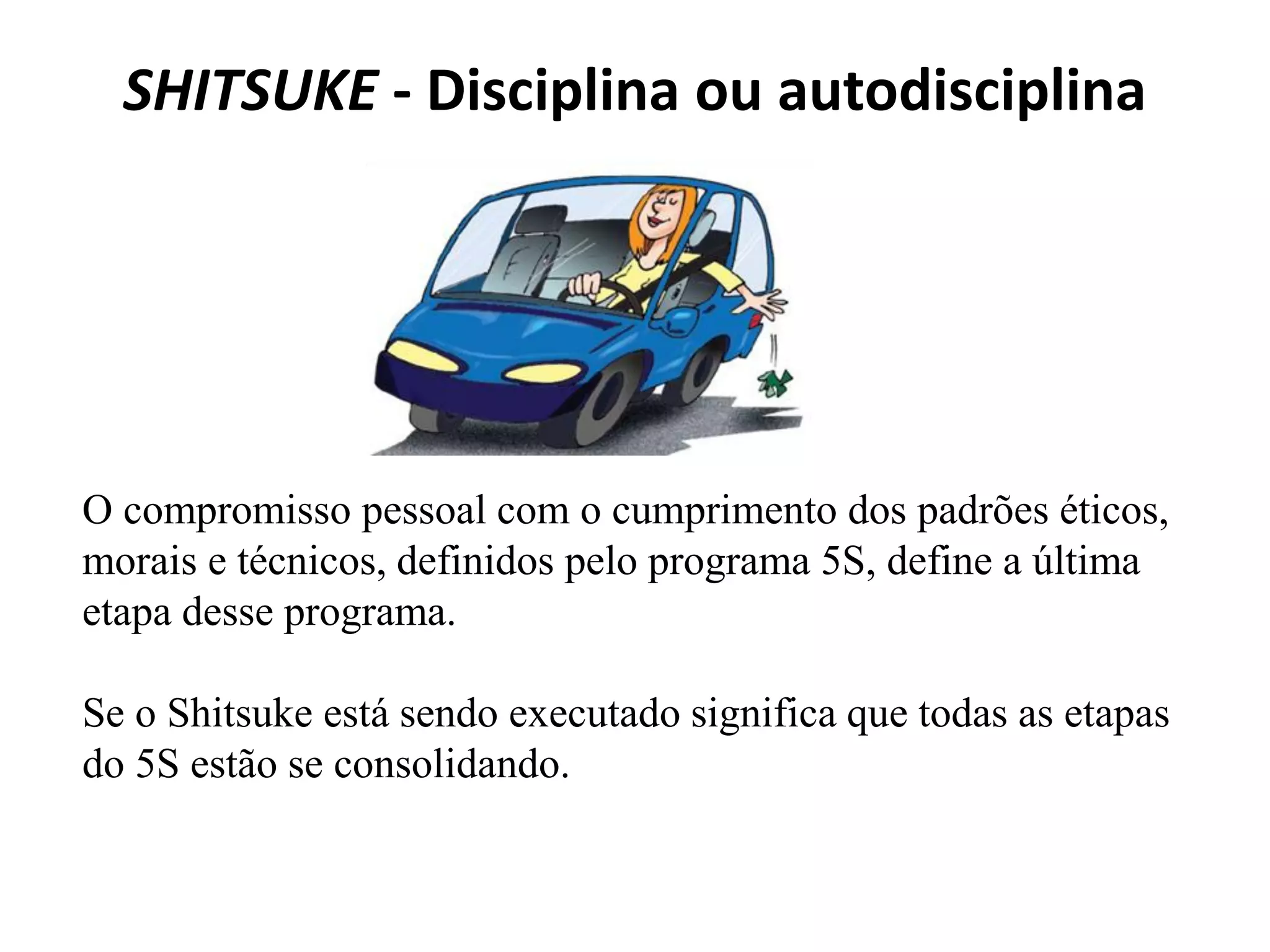SHITSUKE - Disciplina ou autodisciplina
O compromisso pessoal com o cumprimento dos padrões éticos,
morais e técnicos, definidos pelo programa 5S, define a última
etapa desse programa.
Se o Shitsuke está sendo executado significa que todas as etapas
do 5S estão se consolidando.
 