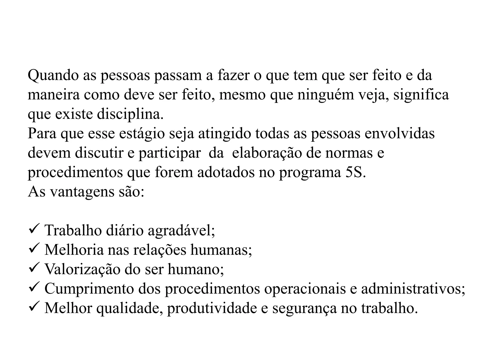 Quando as pessoas passam a fazer o que tem que ser feito e da
maneira como deve ser feito, mesmo que ninguém veja, significa
que existe disciplina.
Para que esse estágio seja atingido todas as pessoas envolvidas
devem discutir e participar da elaboração de normas e
procedimentos que forem adotados no programa 5S.
As vantagens são:
 Trabalho diário agradável;
 Melhoria nas relações humanas;
 Valorização do ser humano;
 Cumprimento dos procedimentos operacionais e administrativos;
 Melhor qualidade, produtividade e segurança no trabalho.
 