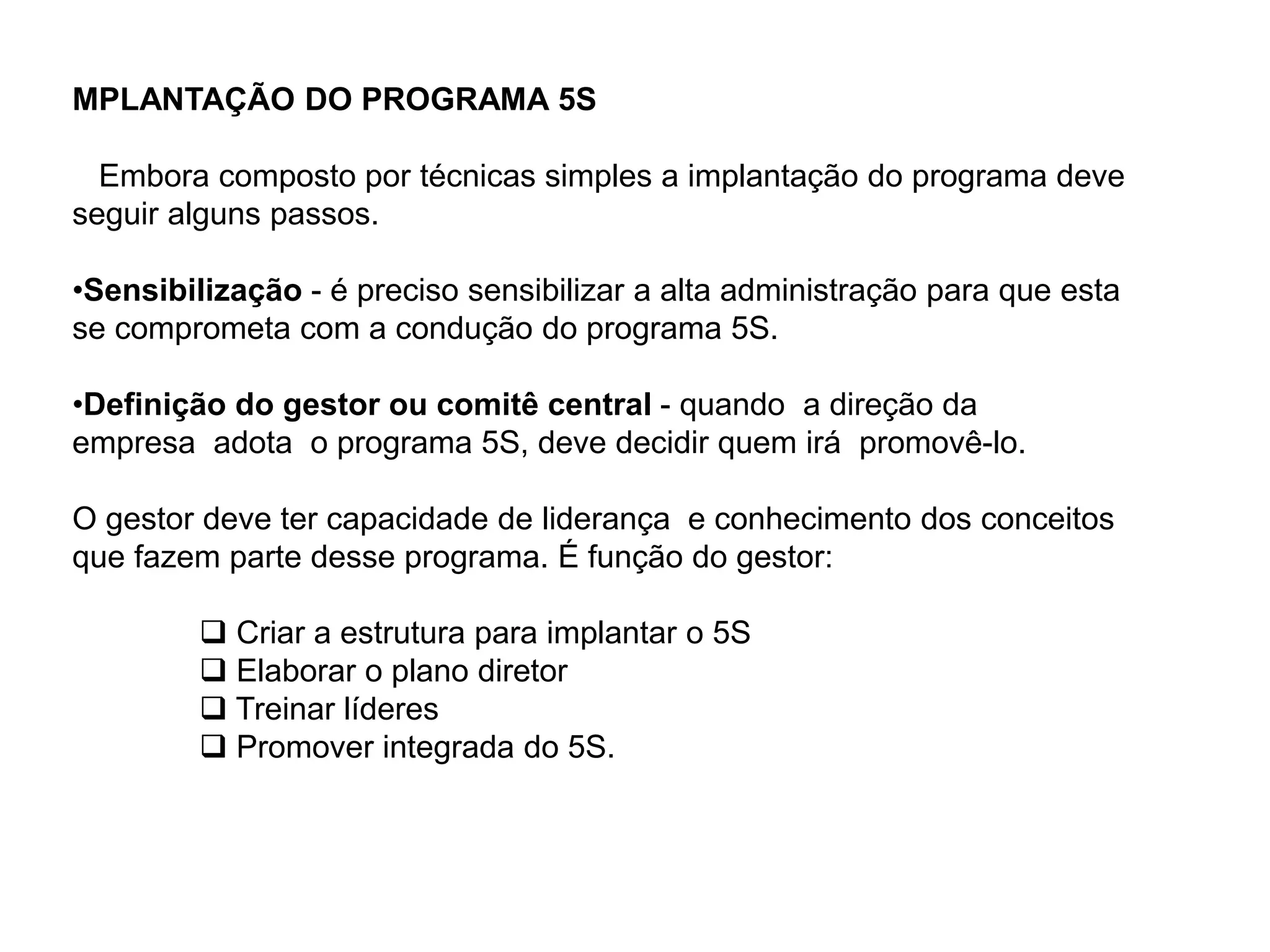 MPLANTAÇÃO DO PROGRAMA 5S
Embora composto por técnicas simples a implantação do programa deve
seguir alguns passos.
•Sensibilização - é preciso sensibilizar a alta administração para que esta
se comprometa com a condução do programa 5S.
•Definição do gestor ou comitê central - quando a direção da
empresa adota o programa 5S, deve decidir quem irá promovê-lo.
O gestor deve ter capacidade de liderança e conhecimento dos conceitos
que fazem parte desse programa. É função do gestor:
 Criar a estrutura para implantar o 5S
 Elaborar o plano diretor
 Treinar líderes
 Promover integrada do 5S.
 