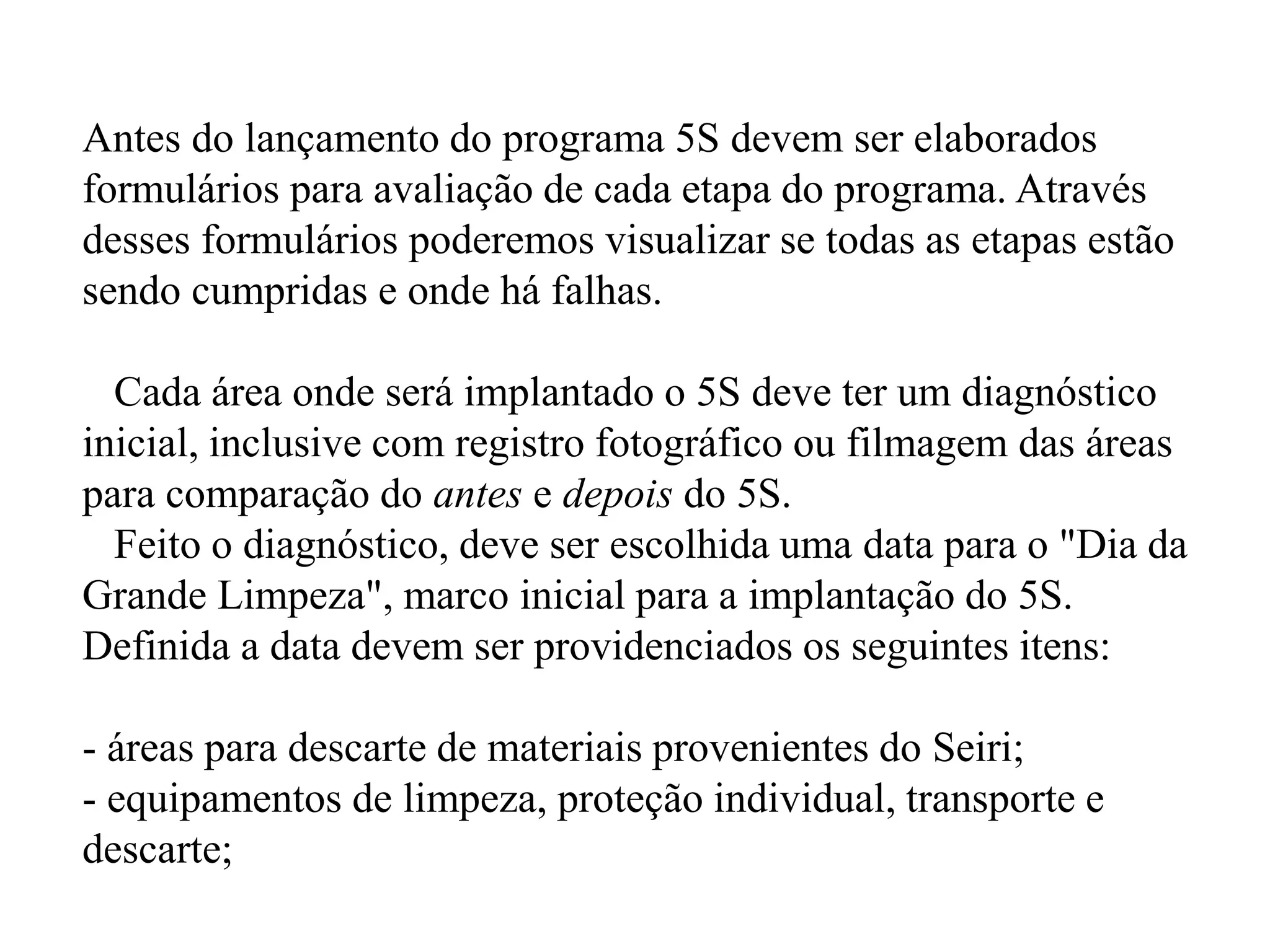 Antes do lançamento do programa 5S devem ser elaborados
formulários para avaliação de cada etapa do programa. Através
desses formulários poderemos visualizar se todas as etapas estão
sendo cumpridas e onde há falhas.
Cada área onde será implantado o 5S deve ter um diagnóstico
inicial, inclusive com registro fotográfico ou filmagem das áreas
para comparação do antes e depois do 5S.
Feito o diagnóstico, deve ser escolhida uma data para o "Dia da
Grande Limpeza", marco inicial para a implantação do 5S.
Definida a data devem ser providenciados os seguintes itens:
- áreas para descarte de materiais provenientes do Seiri;
- equipamentos de limpeza, proteção individual, transporte e
descarte;
 