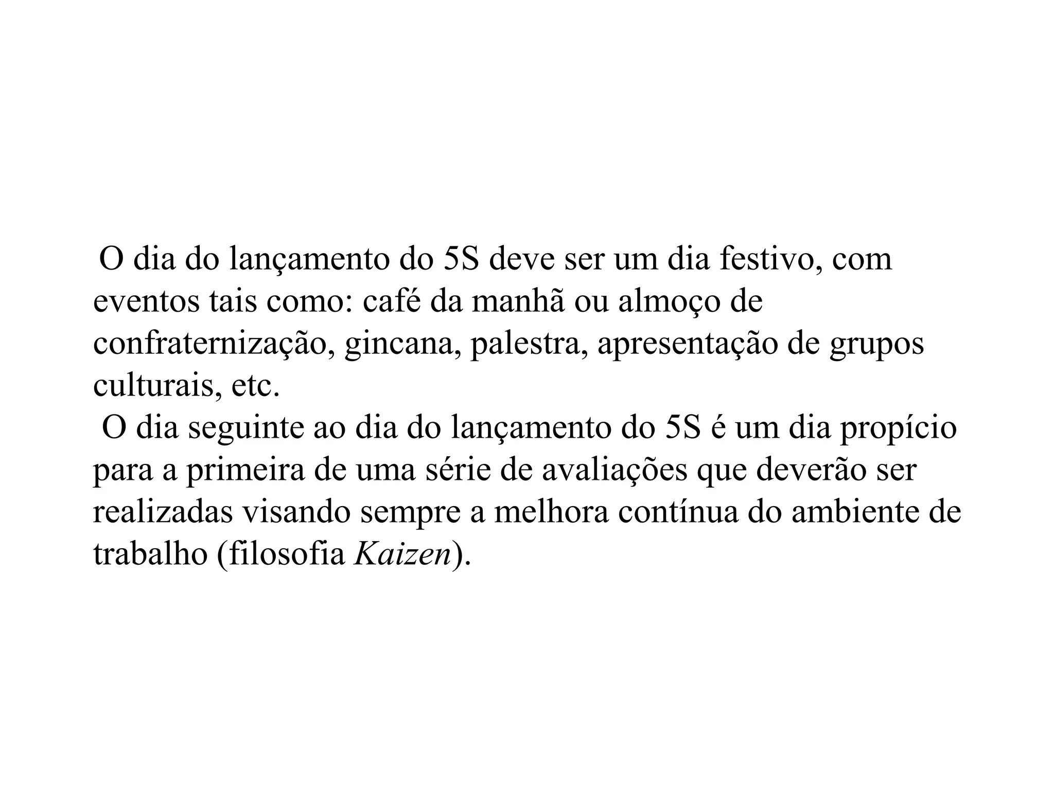 O dia do lançamento do 5S deve ser um dia festivo, com
eventos tais como: café da manhã ou almoço de
confraternização, gincana, palestra, apresentação de grupos
culturais, etc.
O dia seguinte ao dia do lançamento do 5S é um dia propício
para a primeira de uma série de avaliações que deverão ser
realizadas visando sempre a melhora contínua do ambiente de
trabalho (filosofia Kaizen).
 
