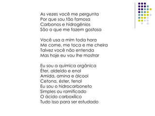 As vezes você me pergunta Por que sou tão famosa Carbonos e hidrogênios São o que me fazem gostosa Você usa a mim toda hora Me come, me toca e me cheira Talvez você não entenda Mas hoje eu vou lhe mostrar Eu sou a química orgânica Éter, aldeído e enol Amida, amina e álcool Cetona, éster, fenol Eu sou o hidrocarboneto Simples ou ramificado O ácido carboxílico Tudo isso para ser estudado  