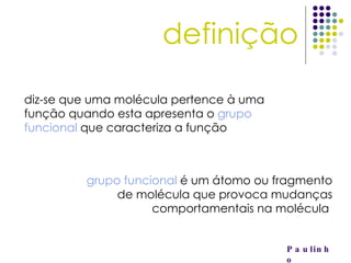 definição Paulinho diz-se que uma molécula pertence à uma função quando esta apresenta o  grupo funcional  que caracteriza a função grupo funcional  é um átomo ou fragmento de molécula que provoca mudanças comportamentais na molécula  