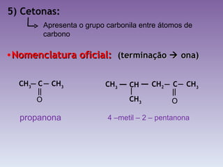 5) Cetonas: Nomenclatura oficial:  (terminação    ona) Apresenta o grupo carbonila entre átomos de carbono propanona 4 –metil – 2 – pentanona CH 3  C  CH 3   O CH 2   C  CH 3   O CH   CH 3   CH 3 
