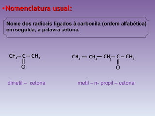 Nomenclatura usual: Nome dos radicais ligados à carbonila (ordem alfabética) em seguida, a palavra cetona. dimetil –  cetona metil – n- propil – cetona  CH 3  C  CH 3   O CH  C  CH 3   O CH 2   CH 3   2  