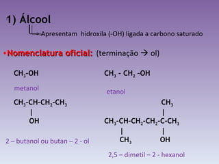 1) Álcool Apresentam  hidroxila (-OH) ligada a carbono saturado Nomenclatura oficial: (terminação    ol) metanol etanol 2 – butanol ou butan – 2 - ol 2,5 – dimetil – 2 - hexanol CH 3 –OH  CH 3  – CH 2  –OH CH 3 –CH–CH 2 -CH 3 | OH CH 3 | CH 3 –CH–CH 2 -CH 2 -C-CH 3 |  | CH 3   OH 