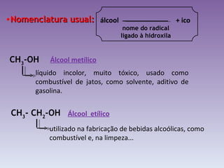 Nomenclatura usual: CH 3 -OH líquido incolor, muito tóxico, usado como combustível de jatos, como solvente, aditivo de gasolina. Álcool metílico CH 3 - CH 2 -OH  utilizado na fabricação de bebidas alcoólicas, como combustível e, na limpeza... Álcool  etílico álcool  + ico nome do radical ligado à hidroxila 