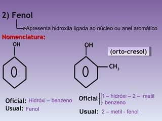 2) Fenol Nomenclatura: OH Oficial: Usual:  OH (orto-cresol) Oficial CH 3 Apresenta hidroxila ligada ao núcleo ou anel aromático Hidróxi – benzeno Fenol 1 – hidróxi – 2 –  metil - benzeno 2 – metil - fenol Usual: 