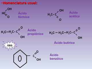 Nomenclatura usual: Ácido fórmico Ácido acético Ácido propiônico Ácido butírico Ácido benzóico H 2 C –  C   O OH   H 3 C H 2 C –  C   O OH   H 2 C H 3 C C OH   O OBS: H 3 C –  C   OH O HC O OH   