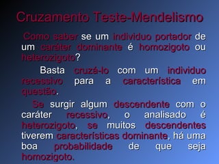 Cruzamento Teste-Mendelismo Como saber  se um  individuo portador  de um  caráter dominante  é  homozigoto  ou  heterozigoto ?  Basta  cruzá-lo  com um  individuo recessivo  para a  característica  em  questão .  Se  surgir algum  descendente  com o caráter  recessivo , o analisado é  heterozigoto ,  se  muitos  descendentes  tiverem  características dominante , há uma boa  probabilidade  de que seja  homozigoto. 