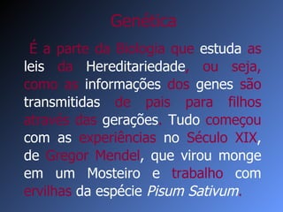 É a parte da Biologia que   estuda  as  leis  da  Hereditariedade , ou seja, como   as  informações  dos  genes  são  transmitidas   de pais para filhos através   das  gerações .   Tudo   começou  com as  experiências  no  Século XIX , de  Gregor Mendel , que virou monge em um Mosteiro e  trabalho  com  ervilhas  da espécie  Pisum Sativum . Genética 