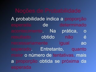 Noções de Probabilidade A probabilidade indica a  proporção   esperada  de  determinado   acontecimento . Na prática, o  resultado  obtido  não  é  necessariamente   igual  ao  esperado . Entretanto,  quanto maior  o número de  tentativas,  mais a  proporção  obtida se  próxima  da  esperada 