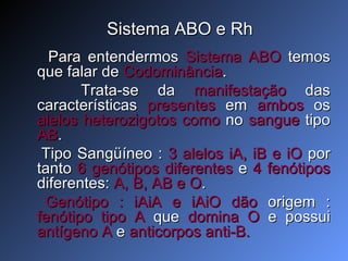 Sistema ABO e Rh Para entendermos  Sistema ABO  temos que falar de  Codominância .  Trata-se da  manifestação  das características  presentes  em  ambos  os  alelos heterozigotos   como  no  sangue  tipo  AB . Tipo Sangüíneo :  3 alelos iA, iB e iO  por tanto  6 genótipos diferentes  e  4 fenótipos  diferentes:  A, B, AB e O . Genótipo : iAiA e iAiO   dão  origem :  fenótipo tipo A  que  domina O  e possui  antígeno A  e  anticorpos anti-B. 