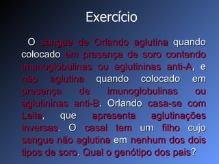 Exercício O  sangue de Orlando aglutina  quando colocado  em presença de soro   contendo imunoglobulinas ou aglutininas anti-A , e  não aglutina  quando colocado em  presença de   imunoglobulinas ou aglutininas anti-B . Orlando  casa-se com Leila , que  apresenta aglutinações   inversas . O  casal   tem  um  filho  cujo  sangue não   aglutina  em  nenhum dos dois tipos de soro .  Qual o genótipo dos pais ? 