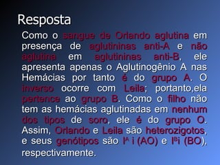 Resposta Como o  sangue de Orlando   aglutina  em presença de  aglutininas anti-A  e  não   aglutina  em  aglutininas anti-B , ele apresenta apenas o Aglutinogênio A nas Hemácias por tanto  é  do  grupo A . O  inverso  ocorre com  Leila ; portanto,ela  pertence  ao  grupo B . Como o  filho  não tem as hemácias aglutinadas em  nenhum   dos tipos  de  soro , ele  é  do  grupo O . Assim,  Orlando  e  Leila  são  heterozigotos , e seus  genótipos  são  I A  i   (AO)  e  I B i (BO ), respectivamente. 