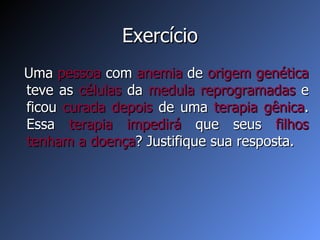 Exercício Uma  pessoa  com  anemia  de  origem   genética  teve as  células  da  medula reprogramadas  e ficou  curada   depois  de uma  terapia gênica . Essa  terapia impedirá  que seus  filhos tenham a doença ? Justifique sua resposta. 