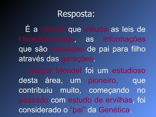 É a  ciência  que  estuda  as leis de  Hereditariedade , as  informações  que são  passadas  de pai para filho através das  gerações .  Gregor Mendel  foi um  estudioso  desta área, um  pioneiro,  que contribuiu muito, começando no  passado  com  estudo de   ervilhas , foi considerado o  “pai”  da  Genética . Resposta: 