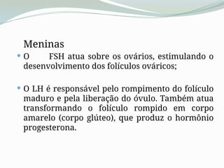 Meninas
 O FSH atua sobre os ovários, estimulando o
desenvolvimento dos folículos ováricos;
 O LH é responsável pelo rompimento do folículo
maduro e pela liberação do óvulo. Também atua
transformando o folículo rompido em corpo
amarelo (corpo glúteo), que produz o hormônio
progesterona.
 