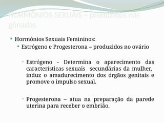 HORMÔNIOS SEXUAIS – produzidos nas
gônadas
 Hormônios Sexuais Femininos:
 Estrógeno e Progesterona – produzidos no ovário
 Estrógeno - Determina o aparecimento das
características sexuais secundárias da mulher,
induz o amadurecimento dos órgãos genitais e
promove o impulso sexual.
 Progesterona – atua na preparação da parede
uterina para receber o embrião.
 