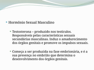  Hormônio Sexual Masculino
 Testosterona – produzido nos testículos.
Responsáveis pelas características sexuais
secundárias masculinas. Induz o amadurecimento
dos órgãos genitais e promove os impulsos sexuais.
 Começa a ser produzida na fase embrionária, e é a
sua presença no embrião que determina o
desenvolvimento dos órgãos genitais.
 