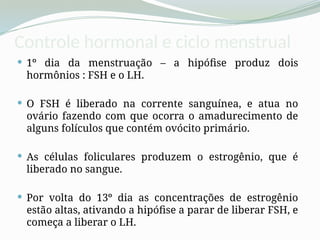 Controle hormonal e ciclo menstrual
 1º dia da menstruação – a hipófise produz dois
hormônios : FSH e o LH.
 O FSH é liberado na corrente sanguínea, e atua no
ovário fazendo com que ocorra o amadurecimento de
alguns folículos que contém ovócito primário.
 As células foliculares produzem o estrogênio, que é
liberado no sangue.
 Por volta do 13º dia as concentrações de estrogênio
estão altas, ativando a hipófise a parar de liberar FSH, e
começa a liberar o LH.
 