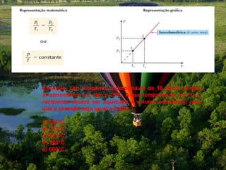 Exemplo: Um recipiente indeformável de 10 litros contém
ar atmosférico a 2 atm e 25ºC. A que temperatura, em ºC, o
recipiente deverá ser aquecido a volume constante, para
que a pressão seja igual a 6 atm ?

a) 894°C.
b) 273°C.
c) 621°C.
d) 300°C.
e) 600°C.
 