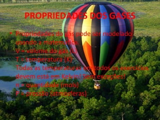 PROPRIEDADES DOS GASES
• Propriedades do gás pode ser modelado
  usando a matemática.
  V = volume do gás (L)
  T = temperatura (K)
  Todas as temperaturas em todos os exercícios
  devem está em Kelvin! Sem exceções!
  n = quantidade (mols)
  P = pressão (atmosferas)
 