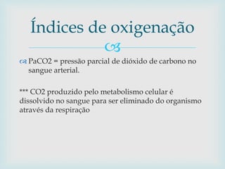 Índices de oxigenação 
 
 PaCO2 = pressão parcial de dióxido de carbono no 
sangue arterial. 
*** CO2 produzido pelo metabolismo celular é 
dissolvido no sangue para ser eliminado do organismo 
através da respiração 
 