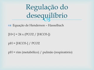 Regulação do 
desequilíbrio 
 
 Equação de Henderson – Hasselbach 
[H+] = 24 x (PCO2 / [HCO3-]) 
pH = [HCO3-] / PCO2 
pH = rim (metabólico) / pulmão (respiratório) 
 