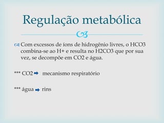 Regulação metabólica 
 
 Com excessos de íons de hidrogênio livres, o HCO3 
combina-se ao H+ e resulta no H2CO3 que por sua 
vez, se decompõe em CO2 e água. 
*** CO2 mecanismo respiratório 
*** água rins 
 