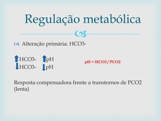 Regulação metabólica 
 
 Alteração primária: HCO3- 
HCO3- pH 
HCO3- pH 
pH = HCO3 / PCO2 
Resposta compensadora frente a transtornos de PCO2 
(lenta) 
 