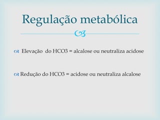 Regulação metabólica 
 
 Elevação do HCO3 = alcalose ou neutraliza acidose 
 Redução do HCO3 = acidose ou neutraliza alcalose 
 