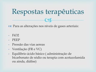 Respostas terapêuticas 
 
 Para as alterações nos níveis de gases arteriais: 
- FiO2 
- PEEP 
- Pressão das vias aereas 
- Ventilação (FR e VC) 
- Equilíbrio ácido básico ( administração de 
bicarbonato de sódio ou terapia com acetazolamida 
ou ainda, diálise) 
 