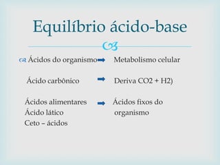 Equilíbrio ácido-base 
 
 Ácidos do organismo Metabolismo celular 
Ácido carbônico Deriva CO2 + H2) 
Ácidos alimentares Ácidos fixos do 
Ácido lático organismo 
Ceto – ácidos 
 
