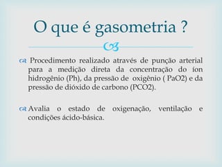 O que é gasometria ? 
 
 Procedimento realizado através de punção arterial 
para a medição direta da concentração do íon 
hidrogênio (Ph), da pressão de oxigênio ( PaO2) e da 
pressão de dióxido de carbono (PCO2). 
 Avalia o estado de oxigenação, ventilação e 
condições ácido-básica. 
 