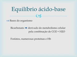 Equilíbrio ácido-base 
 
 Bases do organismo 
Bicarbonato derivado do metabolismo celular 
pela combinação de CO2 + H2O 
Fosfatos, numerosas proteínas e Hb 
 