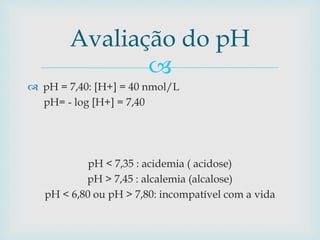 Avaliação do pH 
 
 pH = 7,40: [H+] = 40 nmol/L 
pH= - log [H+] = 7,40 
pH < 7,35 : acidemia ( acidose) 
pH > 7,45 : alcalemia (alcalose) 
pH < 6,80 ou pH > 7,80: incompatível com a vida 
 