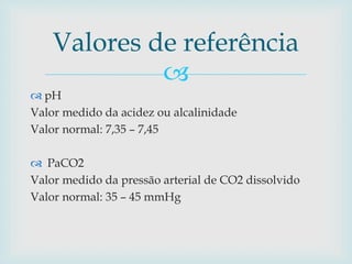 Valores de referência 
 
 pH 
Valor medido da acidez ou alcalinidade 
Valor normal: 7,35 – 7,45 
 PaCO2 
Valor medido da pressão arterial de CO2 dissolvido 
Valor normal: 35 – 45 mmHg 
 