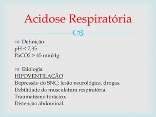 Acidose Respiratória 
 
 Definição 
pH < 7,35 
PaCO2 > 45 mmHg 
 Etiologia 
HIPOVENTILAÇÃO 
Depressão do SNC: lesão neurológica, drogas. 
Debilidade da musculatura respiratória. 
Traumatismo torácico. 
Distenção abdominal. 
 