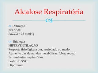 Alcalose Respiratória 
 
 Definição 
pH >7,35 
PaCO2 < 35 mmHg 
 Etiologia 
HIPERVENTILAÇÃO 
Resposta fisiológica a dor, ansiedade ou medo. 
Aumento das demandas metabólicas: febre, sepse. 
Estimulantes respiratórios. 
Lesão do SNC. 
Hipoxemia. 
 