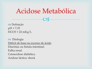 Acidose Metabólica 
 
 Definição 
pH < 7,35 
HCO3 < 22 mEq/L 
 Etiologia 
Déficit de base ou excesso de ácido 
Diarréias ou fístula intestinal. 
Falha renal. 
Cetoacidose diabética. 
Acidose láctica: shock 
 