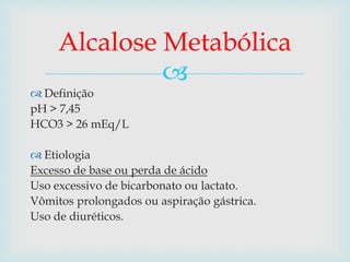 Alcalose Metabólica 
 
 Definição 
pH > 7,45 
HCO3 > 26 mEq/L 
 Etiologia 
Excesso de base ou perda de ácido 
Uso excessivo de bicarbonato ou lactato. 
Vômitos prolongados ou aspiração gástrica. 
Uso de diuréticos. 
 
