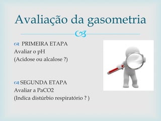 Avaliação da gasometria 
 
 PRIMEIRA ETAPA 
Avaliar o pH 
(Acidose ou alcalose ?) 
 SEGUNDA ETAPA 
Avaliar a PaCO2 
(Indica distúrbio respiratório ? ) 
 