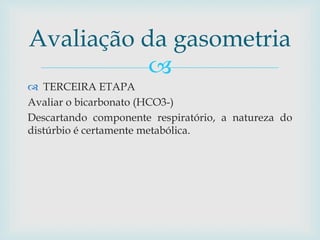 Avaliação da gasometria 
 
 TERCEIRA ETAPA 
Avaliar o bicarbonato (HCO3-) 
Descartando componente respiratório, a natureza do 
distúrbio é certamente metabólica. 
 