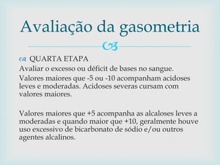 Avaliação da gasometria 
 
 QUARTA ETAPA 
Avaliar o excesso ou déficit de bases no sangue. 
Valores maiores que -5 ou -10 acompanham acidoses 
leves e moderadas. Acidoses severas cursam com 
valores maiores. 
Valores maiores que +5 acompanha as alcaloses leves a 
moderadas e quando maior que +10, geralmente houve 
uso excessivo de bicarbonato de sódio e/ou outros 
agentes alcalinos. 
 