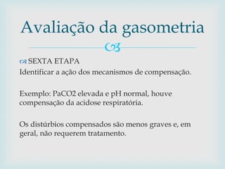 Avaliação da gasometria 
 
 SEXTA ETAPA 
Identificar a ação dos mecanismos de compensação. 
Exemplo: PaCO2 elevada e pH normal, houve 
compensação da acidose respiratória. 
Os distúrbios compensados são menos graves e, em 
geral, não requerem tratamento. 
 