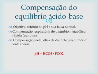 Compensação do 
equilíbrio ácido-base 
 
 Objetivo: retorno no pH a sua faixa normal. 
 Compensação respiratória de distúrbio metabólico: 
rápida (minutos) 
 Compensação metabólica de distúrbio respiratório: 
lenta (horas) 
pH = HCO3 / PCO2 
 