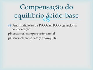Compensação do 
equilíbrio ácido-base 
 
 Anormalidades de PaCO2 e HCO3- quando há 
compensação: 
pH anormal: compensação parcial 
pH normal: compensação completa 
 
